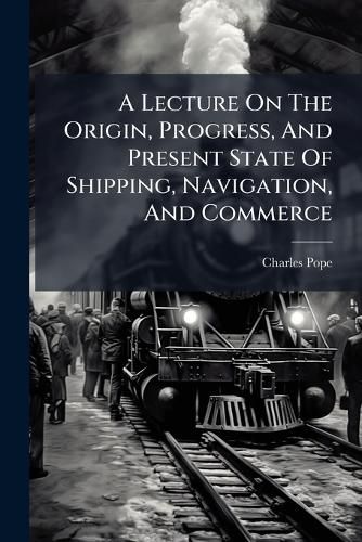 Cover image for A Lecture on the Origin, Progress, and Present State of Shipping, Navigation, and Commerce
