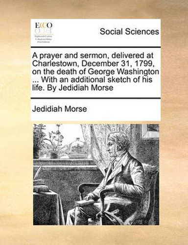 Cover image for A Prayer and Sermon, Delivered at Charlestown, December 31, 1799, on the Death of George Washington ... with an Additional Sketch of His Life. by Jedidiah Morse