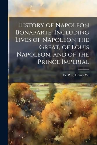 Cover image for History of Napoleon Bonaparte; Including Lives of Napoleon the Great, of Louis Napoleon, and of the Prince Imperial