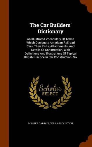 Cover image for The Car Builders' Dictionary: An Illustrated Vocabulary of Terms Which Designate American Railroad Cars, Their Parts, Attachments, and Details of Construction, with Definitions and Illustrations of Typical British Practice in Car Construction. Six