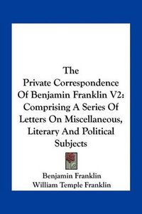 Cover image for The Private Correspondence of Benjamin Franklin V2: Comprising a Series of Letters on Miscellaneous, Literary and Political Subjects