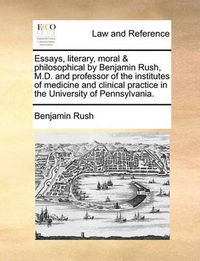 Cover image for Essays, Literary, Moral & Philosophical by Benjamin Rush, M.D. and Professor of the Institutes of Medicine and Clinical Practice in the University of Pennsylvania.