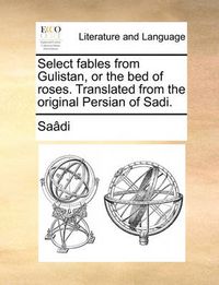 Cover image for Select Fables from Gulistan, or the Bed of Roses. Translated from the Original Persian of Sadi.
