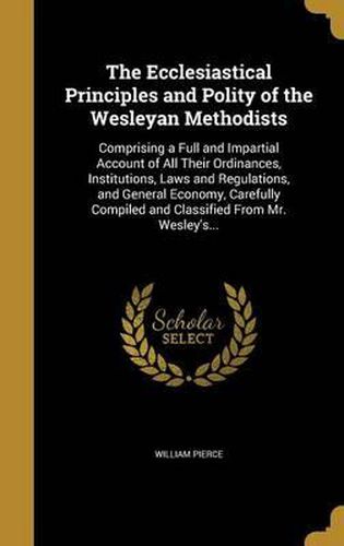 The Ecclesiastical Principles and Polity of the Wesleyan Methodists: Comprising a Full and Impartial Account of All Their Ordinances, Institutions, Laws and Regulations, and General Economy, Carefully Compiled and Classified from Mr. Wesley's...