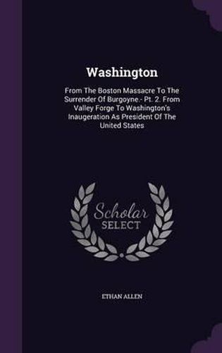 Cover image for Washington: From the Boston Massacre to the Surrender of Burgoyne.- PT. 2. from Valley Forge to Washington's Inaugeration as President of the United States