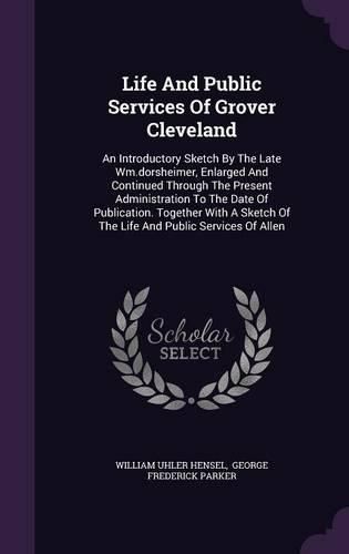 Life and Public Services of Grover Cleveland: An Introductory Sketch by the Late Wm.Dorsheimer, Enlarged and Continued Through the Present Administration to the Date of Publication. Together with a Sketch of the Life and Public Services of Allen