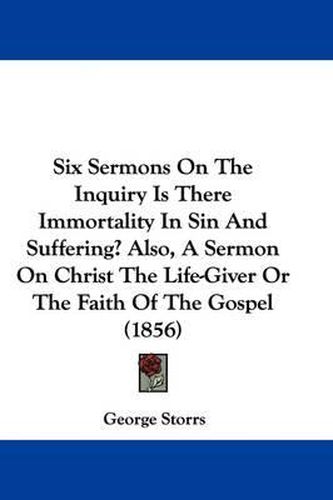 Cover image for Six Sermons On The Inquiry Is There Immortality In Sin And Suffering? Also, A Sermon On Christ The Life-Giver Or The Faith Of The Gospel (1856)