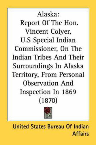 Cover image for Alaska: Report of the Hon. Vincent Colyer, U.S Special Indian Commissioner, on the Indian Tribes and Their Surroundings in Alaska Territory, from Personal Observation and Inspection in 1869 (1870)