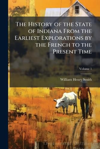 Cover image for The History of the State of Indiana From the Earliest Explorations by the French to the Present Time