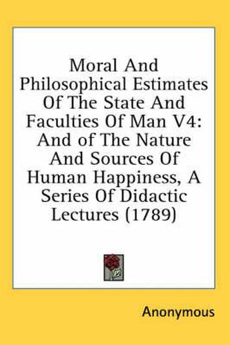 Cover image for Moral and Philosophical Estimates of the State and Faculties of Man V4: And of the Nature and Sources of Human Happiness, a Series of Didactic Lectures (1789)