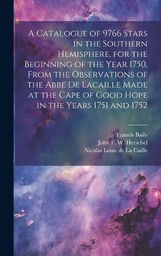 Cover image for A Catalogue of 9766 Stars in the Southern Hemisphere, for the Beginning of the Year 1750, From the Observations of the Abbe de Lacaille Made at the Cape of Good Hope in the Years 1751 and 1752