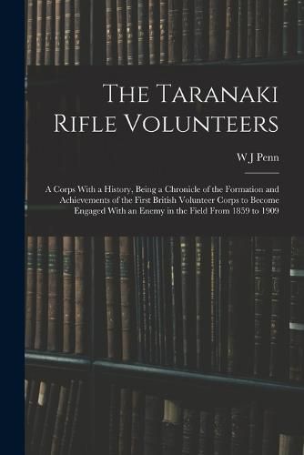 Cover image for The Taranaki Rifle Volunteers; a Corps With a History, Being a Chronicle of the Formation and Achievements of the First British Volunteer Corps to Become Engaged With an Enemy in the Field From 1859 to 1909