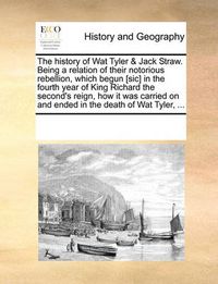 Cover image for The History of Wat Tyler & Jack Straw. Being a Relation of Their Notorious Rebellion, Which Begun [Sic] in the Fourth Year of King Richard the Second's Reign, How It Was Carried on and Ended in the Death of Wat Tyler, ...