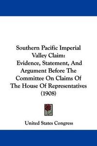 Cover image for Southern Pacific Imperial Valley Claim: Evidence, Statement, and Argument Before the Committee on Claims of the House of Representatives (1908)