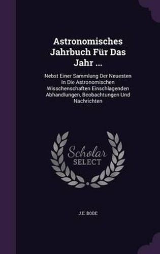 Cover image for Astronomisches Jahrbuch Fur Das Jahr ...: Nebst Einer Sammlung Der Neuesten in Die Astronomischen Wisschenschaften Einschlagenden Abhandlungen, Beobachtungen Und Nachrichten