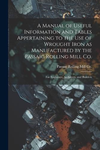 Cover image for A Manual of Useful Information and Tables Appertaining to the use of Wrought Iron as Manufactured by the Passaic Rolling Mill Co.; for Engineers, Architects, and Builders