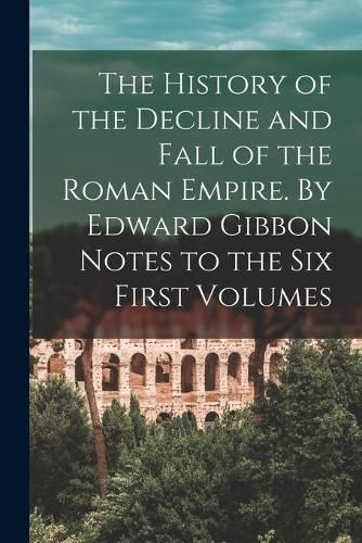 Cover image for The History of the Decline and Fall of the Roman Empire. By Edward Gibbon Notes to the Six First Volumes