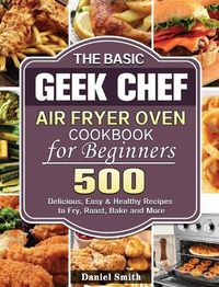 Cover image for The Basic Geek Chef Air Fryer Oven Cookbook for Beginners: 500 Delicious, Easy & Healthy Recipes to Fry, Roast, Bake and More