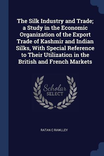 Cover image for The Silk Industry and Trade; A Study in the Economic Organization of the Export Trade of Kashmir and Indian Silks, with Special Reference to Their Utilization in the British and French Markets