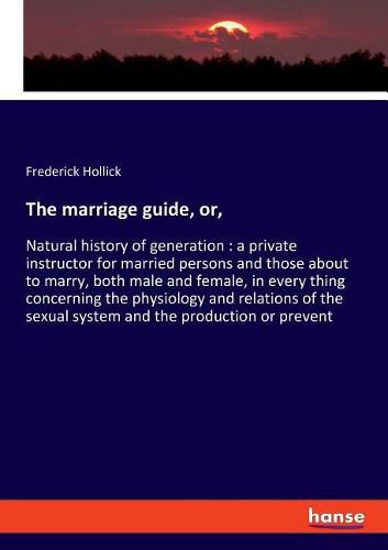 Cover image for The marriage guide, or,: Natural history of generation: a private instructor for married persons and those about to marry, both male and female, in every thing concerning the physiology and relations of the sexual system and the production or prevent