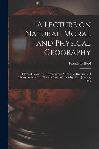 Cover image for A Lecture on Natural, Moral and Physical Geography [microform]: Delivered Before the Hemmingford Mechanics Institute and Library Association, (Canada East), Wednesday, 23rd January, 1856