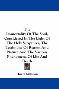 Cover image for The Immortality Of The Soul, Considered In The Light Of The Holy Scriptures, The Testimony Of Reason And Nature And The Various Phenomena Of Life And Death