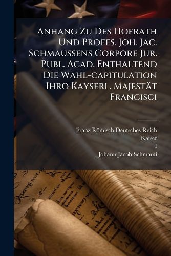 Cover image for Anhang Zu Des Hofrath Und Profes. Joh. Jac. Schmaussens Corpore Jur. Publ. Acad. Enthaltend Die Wahl-capitulation Ihro Kayserl. Majestaet Francisci