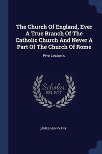 Cover image for The Church of England, Ever a True Branch of the Catholic Church and Never a Part of the Church of Rome: Five Lectures