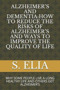 Cover image for Alzheimer's and Dementia: How to Reduce the Risks of Alzheimer's and Ways to Improve the Quality of Life: Why Some People Live a Long Healthy Life and Others Get Alzheimer's