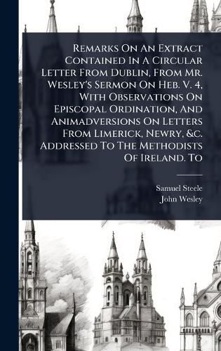 Cover image for Remarks On An Extract Contained In A Circular Letter From Dublin, From Mr. Wesley's Sermon On Heb. V. 4, With Observations On Episcopal Ordination, And Animadversions On Letters From Limerick, Newry, &c. Addressed To The Methodists Of Ireland. To