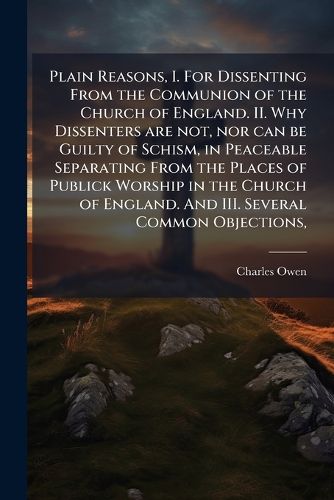 Cover image for Plain Reasons, I. For Dissenting From the Communion of the Church of England. II. Why Dissenters are not, nor can be Guilty of Schism, in Peaceable Separating From the Places of Publick Worship in the Church of England. And III. Several Common Objections,
