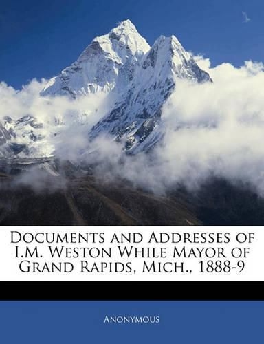 Cover image for Documents and Addresses of I.M. Weston While Mayor of Grand Rapids, Mich., 1888-9