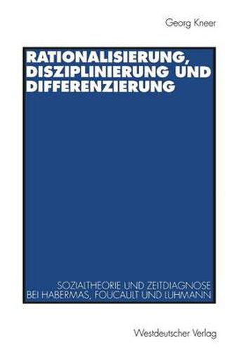 Rationalisierung, Disziplinierung Und Differenzierung: Zum Zusammenhang Von Sozialtheorie Und Zeitdiagnose Bei Jurgen Habermas, Michel Foucault Und Niklas Luhmann