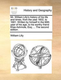 Cover image for Mr. William Lilly's History of His Life and Times, from the Year 1602, to 1681. Written by Himself in the 66th Year of His Age, to His Worthy Friend Elias Ashmole, Esq; ... the Second Edition.