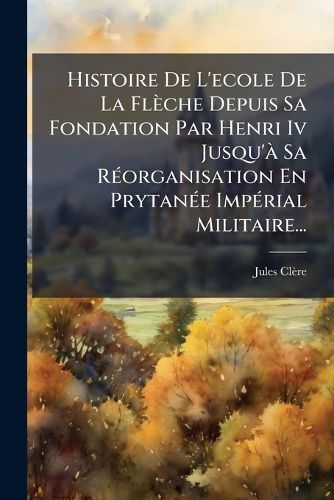 Cover image for Histoire De L'ecole De La Fleche Depuis Sa Fondation Par Henri Iv Jusqu'a Sa Reorganisation En Prytanee Imperial Militaire...