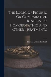 Cover image for The Logic of Figures Or Comparative Results Or Homoeopathic and Other Treatments