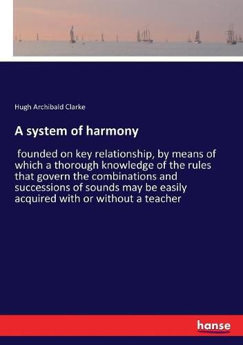 A system of harmony: founded on key relationship, by means of which a thorough knowledge of the rules that govern the combinations and successions of sounds may be easily acquired with or without a teacher