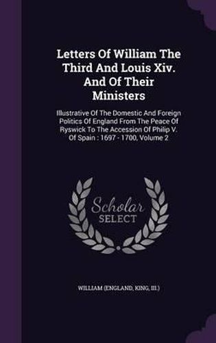 Cover image for Letters of William the Third and Louis XIV. and of Their Ministers: Illustrative of the Domestic and Foreign Politics of England from the Peace of Ryswick to the Accession of Philip V. of Spain: 1697 - 1700, Volume 2