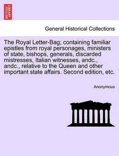 Cover image for The Royal Letter-Bag; Containing Familiar Epistles from Royal Personages, Ministers of State, Bishops, Generals, Discarded Mistresses, Italian Witnesses, Andc., Andc., Relative to the Queen and Other Important State Affairs. Second Edition, Etc.