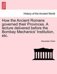 Cover image for How the Ancient Romans Governed Their Provinces. a Lecture Delivered Before the Bombay Mechanics' Institution, Etc.