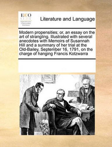 Cover image for Modern Propensities; Or, an Essay on the Art of Strangling. Illustrated with Several Anecdotes with Memoirs of Susannah Hill and a Summary of Her Trial at the Old-Bailey, September 16, 1791, on the Charge of Hanging Francis Kotzwarra