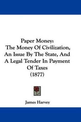 Cover image for Paper Money: The Money of Civilization, an Issue by the State, and a Legal Tender in Payment of Taxes (1877)