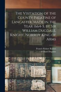 Cover image for The Visitation of the County Palatine of Lancaster, Made in the Year 1664-5, by Sir William Dugdale, Knight, Norroy King of Arms