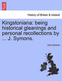 Cover image for Kingstoniana: Being Historical Gleanings and Personal Recollections by ... J. Symons.