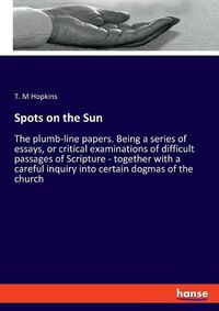 Cover image for Spots on the Sun: The plumb-line papers. Being a series of essays, or critical examinations of difficult passages of Scripture - together with a careful inquiry into certain dogmas of the church