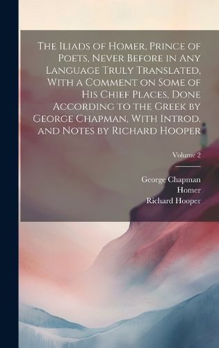 Cover image for The Iliads of Homer, Prince of Poets, Never Before in Any Language Truly Translated, With a Comment on Some of His Chief Places, Done According to the Greek by George Chapman, With Introd. and Notes by Richard Hooper; Volume 2