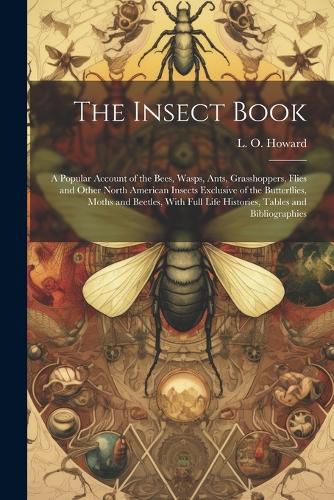 Cover image for The Insect Book; a Popular Account of the Bees, Wasps, Ants, Grasshoppers, Flies and Other North American Insects Exclusive of the Butterflies, Moths and Beetles, With Full Life Histories, Tables and Bibliographies