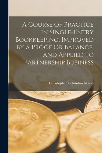 Cover image for A Course of Practice in Single-Entry Bookkeeping, Improved by a Proof Or Balance, and Applied to Partnership Business