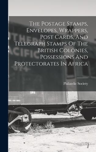 Cover image for The Postage Stamps, Envelopes, Wrappers, Post Cards, And Telegraph Stamps Of The British Colonies, Possessions And Protectorates In Africa