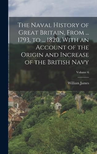 Cover image for The Naval History of Great Britain, From ... 1793, to ... 1820, With an Account of the Origin and Increase of the British Navy; Volume 6